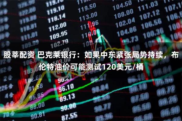 股莘配资 巴克莱银行：如果中东紧张局势持续，布伦特油价可能测试120美元/桶
