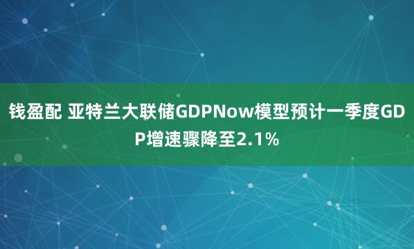 钱盈配 亚特兰大联储GDPNow模型预计一季度GDP增速骤降至2.1%