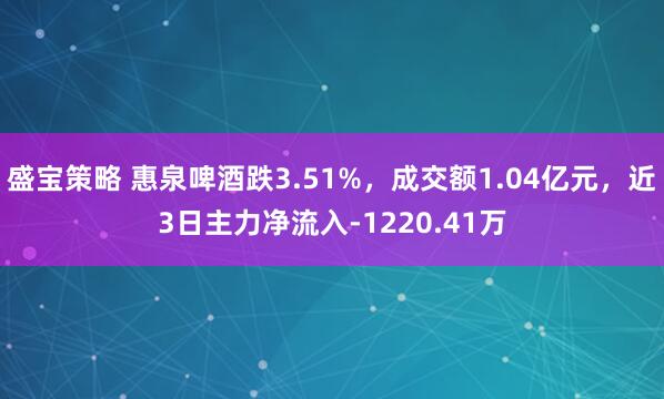 盛宝策略 惠泉啤酒跌3.51%，成交额1.04亿元，近3日主力净流入-1220.41万