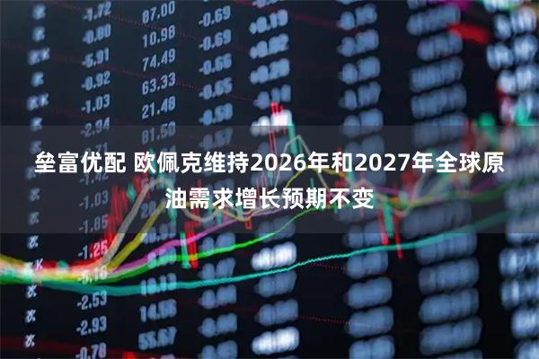 垒富优配 欧佩克维持2026年和2027年全球原油需求增长预期不变