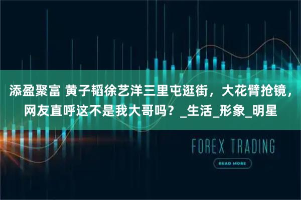 添盈聚富 黄子韬徐艺洋三里屯逛街，大花臂抢镜，网友直呼这不是我大哥吗？_生活_形象_明星