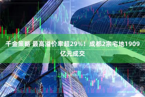 千金策略 最高溢价率超29%！成都2宗宅地1909亿元成交