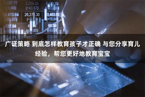 广证策略 到底怎样教育孩子才正确 与您分享育儿经验，帮您更好地教育宝宝