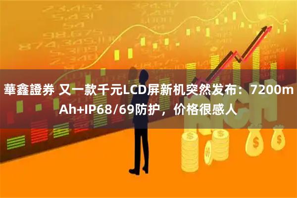 華鑫證券 又一款千元LCD屏新机突然发布：7200mAh+IP68/69防护，价格很感人