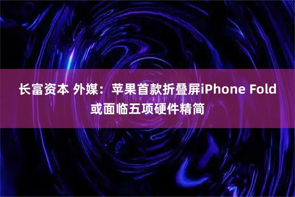 长富资本 外媒：苹果首款折叠屏iPhone Fold或面临五项硬件精简