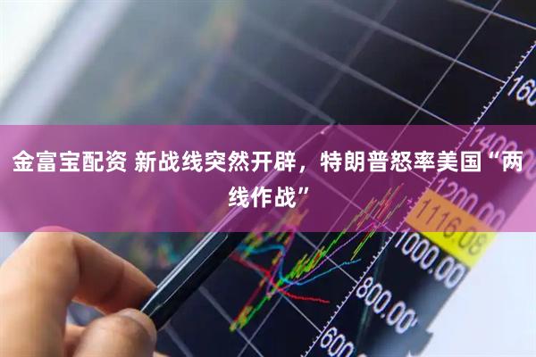 金富宝配资 新战线突然开辟，特朗普怒率美国“两线作战”