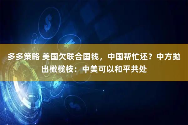 多多策略 美国欠联合国钱，中国帮忙还？中方抛出橄榄枝：中美可以和平共处