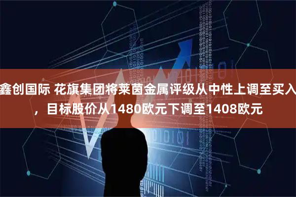 鑫创国际 花旗集团将莱茵金属评级从中性上调至买入，目标股价从1480欧元下调至1408欧元