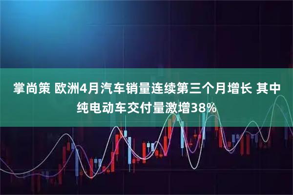 掌尚策 欧洲4月汽车销量连续第三个月增长 其中纯电动车交付量激增38%