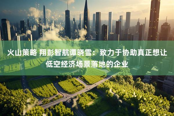 火山策略 翔彭智航谭晓雪：致力于协助真正想让低空经济场景落地的企业