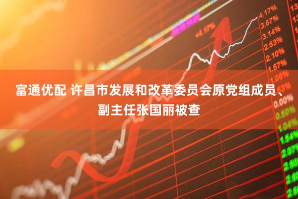 富通优配 许昌市发展和改革委员会原党组成员、副主任张国丽被查