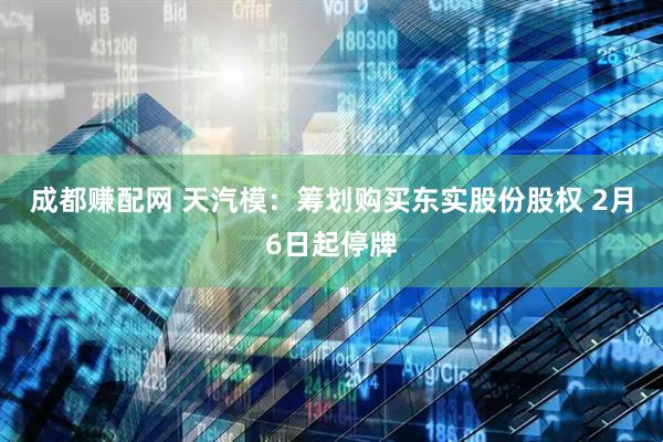 成都赚配网 天汽模：筹划购买东实股份股权 2月6日起停牌