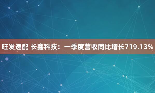 旺发速配 长鑫科技：一季度营收同比增长719.13%