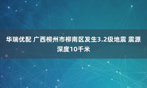 华瑞优配 广西柳州市柳南区发生3.2级地震 震源深度10千米