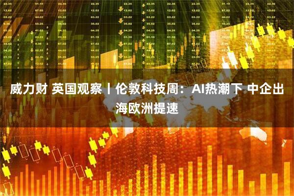 威力财 英国观察丨伦敦科技周：AI热潮下 中企出海欧洲提速