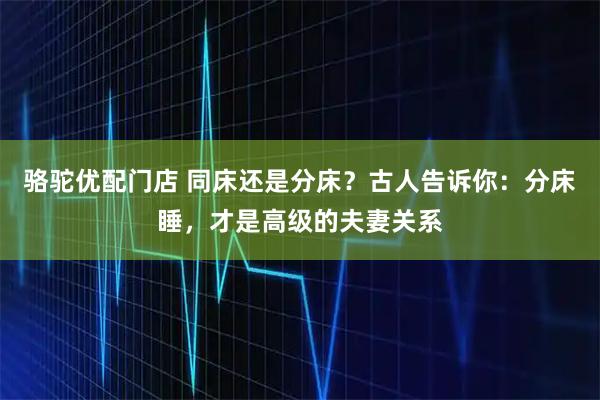 骆驼优配门店 同床还是分床？古人告诉你：分床睡，才是高级的夫妻关系