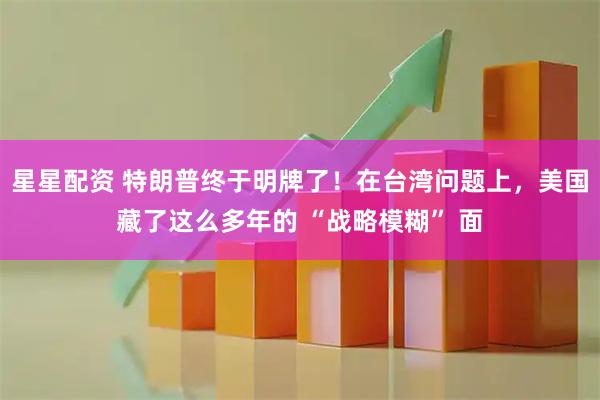星星配资 特朗普终于明牌了！在台湾问题上，美国藏了这么多年的 “战略模糊” 面