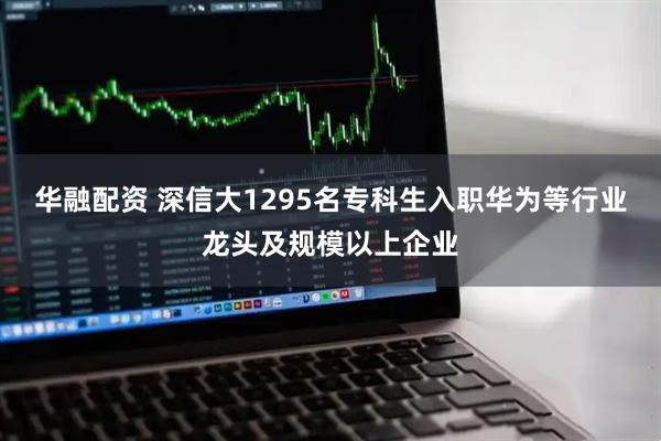 华融配资 深信大1295名专科生入职华为等行业龙头及规模以上企业