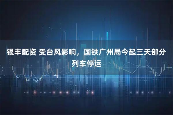银丰配资 受台风影响，国铁广州局今起三天部分列车停运