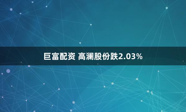 巨富配资 高澜股份跌2.03%