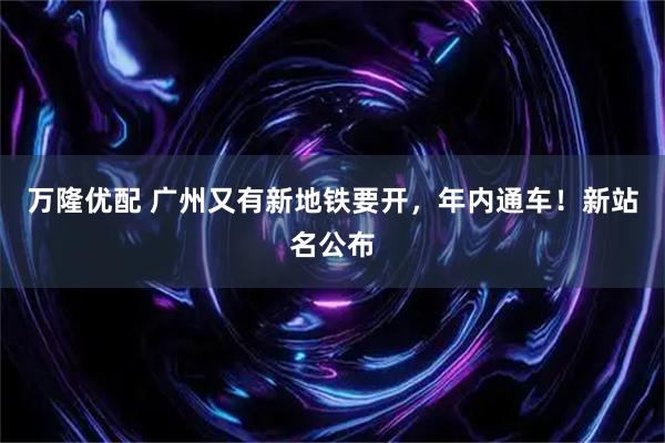 万隆优配 广州又有新地铁要开，年内通车！新站名公布