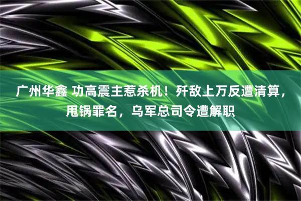 广州华鑫 功高震主惹杀机！歼敌上万反遭清算，甩锅罪名，乌军总司令遭解职