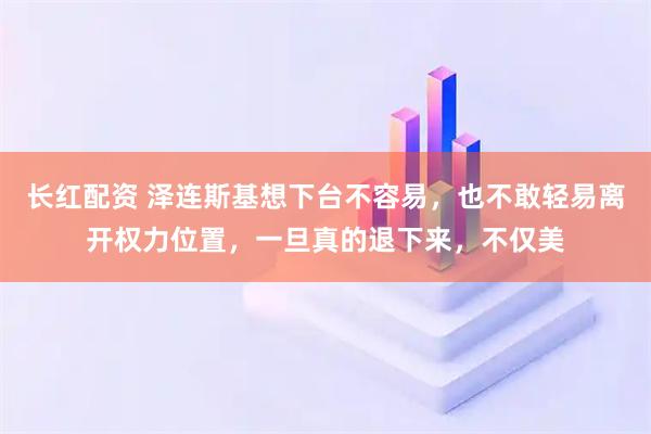 长红配资 泽连斯基想下台不容易,也不敢轻易离开权力位置,一旦真的退下来,不仅美