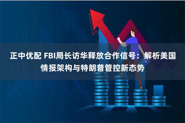 正中优配 FBI局长访华释放合作信号：解析美国情报架构与特朗普管控新态势
