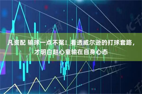 凡资配 输球一点不冤！看透威尔逊的打球套路，才明白赵心童输在自身心态